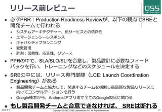 リリース前レビュー
l 必ずPRR：Production Readiness Reviewが、以下の観点でSREと
開発チームで⾏われる
l システムアーキテクチャー、他サービスとの依存性
l エマージェンシーレスポンス
l キャパシティプランニング
l 変更管理
l 計測：信頼性、応答性、リソース
l PPRの中で、SLA/SLO/SLIを合意し、製品設計に必要なフィード
バックを⾏い、トレーニングなどのスケジュールを決定する
l SREの中には、リリース専⾨部隊（LCE: Launch Coordination
Engineering）がある
l 製品開発チームと協⼒して、関連するチームを横断し⾼品質な製品リリースに
向けてコンサルテーションを⾏う
l Google検索から、Andoroidアプリまで全てのGoogle製品に関わる
l もし製品開発チームと合意できなければ、 SREは断れる2016/9/1 Copyright 2016(C) OSS Laboratories Inc. All Rights Reserved 11
 