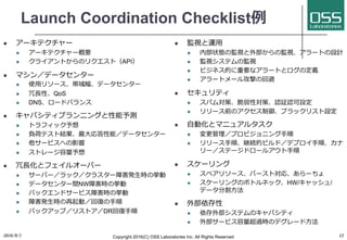 Launch Coordination Checklist例
l アーキテクチャー
l アーキテクチャー概要
l クライアントからのリクエスト（API）
l マシン／データセンター
l 使⽤リソース、帯域幅、データセンター
l 冗⻑性、QoS
l DNS、ロードバランス
l キャパシティプランニングと性能予測
l トラフィック予想
l 負荷テスト結果、最⼤応答性能／データセンター
l 他サービスへの影響
l ストレージ容量予想
l 冗⻑化とフェイルオーバー
l サーバー／ラック／クラスター障害発⽣時の挙動
l データセンター間NW障害時の挙動
l バックエンドサービス障害時の挙動
l 障害発⽣時の再起動／回復の⼿順
l バックアップ／リストア／DR回復⼿順
l 監視と運⽤
l 内部状態の監視と外部からの監視、アラートの設計
l 監視システムの監視
l ビジネス的に重要なアラートとログの定義
l アラートメール攻撃の回避
l セキュリティ
l スパム対策、脆弱性対策、認証認可設定
l リリース前のアクセス制御、ブラックリスト設定
l ⾃動化とマニュアルタスク
l 変更管理／プロビジョニング⼿順
l リリース⼿順、継続的ビルド／デプロイ⼿順、カナ
リー／ステージドロールアウト⼿順
l スケーリング
l スペアリソース、バースト対応、あらーちょ
l スケーリングのボトルネック、HW/キャッシュ/
データ分割⽅法
l 外部依存性
l 依存外部システムのキャパシティ
l 外部サービス容量超過時のデグレード⽅法
2016/9/1 Copyright 2016(C) OSS Laboratories Inc. All Rights Reserved 12
 