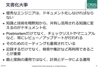 ⽂書化⼤事
l 優秀なエンジニアは、ドキュメント化しなければなら
ない
l 知識と技術を暗黙知から、共有し活⽤される知識に変
えるのがドキュメント化
l Postmortemだけでなく、チェックリストやマニュアル
など、常にレビュー／アップデートが⾏われる
l そのためのミーティングも重視されている
l 記録するだけでなく、検索や集計など再利⽤できるこ
とが重要
l 勘と度胸の運⽤ではなく、計測とデータによる運⽤
2016/9/1 Copyright 2016(C) OSS Laboratories Inc. All Rights Reserved 16
 