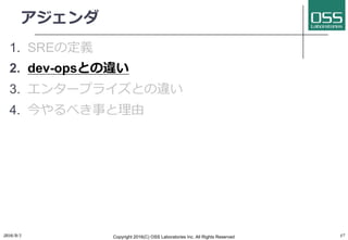 アジェンダ
1. SREの定義
2. dev-opsとの違い
3. エンタープライズとの違い
4. 今やるべき事と理由
2016/9/1 Copyright 2016(C) OSS Laboratories Inc. All Rights Reserved 17
 