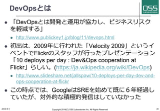 DevOpsとは
l 「DevOpsとは開発と運⽤が協⼒し、ビジネスリスク
を軽減する」
l http://www.publickey1.jp/blog/11/devops.html
l 初出は、2009年に⾏われた「Velocity 2009」というイ
ベントでFlickrのスタッフが⾏ったプレゼンテーション
「10 deploys per day : Dev&Ops cooperation at
Flickr」らしい。(https://ja.wikipedia.org/wiki/DevOps)
l http://www.slideshare.net/jallspaw/10-deploys-per-day-dev-and-
ops-cooperation-at-flickr
l この時点では、GoogleはSREを始めて既に６年経過し
ていたが、対外的な積極的発信はしていなかった
2016/9/1 Copyright 2016(C) OSS Laboratories Inc. All Rights Reserved 18
 