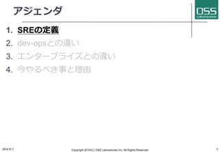 アジェンダ
1. SREの定義
2. dev-opsとの違い
3. エンタープライズとの違い
4. 今やるべき事と理由
2016/9/1 Copyright 2016(C) OSS Laboratories Inc. All Rights Reserved 2
 