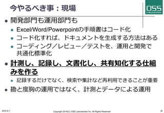今やるべき事：現場
l 開発部⾨も運⽤部⾨も
l Excel/Word/Powerpointの⼿順書はコード化
l コード化すれば、ドキュメントを⽣成する⽅法はある
l コーディング／レビュー／テストを、運⽤と開発で
共通化標準化
l 計測し、記録し、⽂書化し、共有知化する仕組
みを作る
l 記録するだけでなく、検索や集計など再利⽤できることが重要
l 勘と度胸の運⽤ではなく、計測とデータによる運⽤
2016/9/1 Copyright 2016(C) OSS Laboratories Inc. All Rights Reserved 28
 