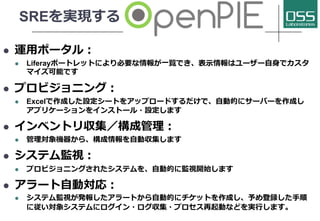 SREを実現する
l 運⽤ポータル：
l Liferayポートレットにより必要な情報が⼀覧でき、表⽰情報はユーザー⾃⾝でカスタ
マイズ可能です
l プロビジョニング：
l Excelで作成した設定シートをアップロードするだけで、⾃動的にサーバーを作成し
アプリケーションをインストール・設定します
l インベントリ収集／構成管理：
l 管理対象機器から、構成情報を⾃動収集します
l システム監視：
l プロビジョニングされたシステムを、⾃動的に監視開始します
l アラート⾃動対応：
l システム監視が発報したアラートから⾃動的にチケットを作成し、予め登録した⼿順
に従い対象システムにログイン・ログ収集・プロセス再起動などを実⾏します。
 