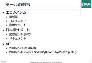 ツールの選択
l エコシステム
l 情報量
l コミュニティ
l 商⽤サポート
l ⽇本語サポート
l 国際化(i18n)対応
l ドキュメント
l API
l 外部API(SOAP/Rest)
l 内部API(Java/Java Script/Python/Ruby/Perl/Php etc.)
2016/9/12 Copyright 2016(C) OSS Laboratories Inc. All Rights Reserved 34
 