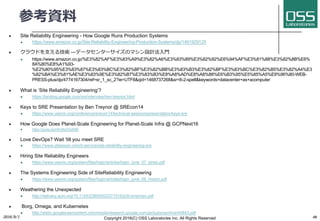 参考資料
l Site Reliability Engineering - How Google Runs Production Systems
l https://www.amazon.co.jp/Site-Reliability-Engineering-Production-Systems/dp/149192912X
l クラウドを⽀える技術 ―データセンターサイズのマシン設計法⼊⾨
l https://www.amazon.co.jp/%E3%82%AF%E3%83%A9%E3%82%A6%E3%83%89%E3%82%92%E6%94%AF%E3%81%88%E3%82%8B%E6%
8A%80%E8%A1%93-
%E2%80%95%E3%83%87%E3%83%BC%E3%82%BF%E3%82%BB%E3%83%B3%E3%82%BF%E3%83%BC%E3%82%B5%E3%82%A4%E3
%82%BA%E3%81%AE%E3%83%9E%E3%82%B7%E3%83%B3%E8%A8%AD%E8%A8%88%E6%B3%95%E5%85%A5%E9%96%80-WEB-
PRESS-plus/dp/4774167304/ref=sr_1_sc_2?ie=UTF8&qid=1468737268&sr=8-2-spell&keywords=datacenter+as+acomputer
l What is ‘Site Reliability Engineering’?
l https://landing.google.com/sre/interview/ben-treynor.html
l Keys to SRE Presentation by Ben Treynor @ SREcon14
l https://www.usenix.org/conference/srecon14/technical-sessions/presentation/keys-sre
l How Google Does Planet-Scale Engineering for Planet-Scale Infra @ GCPNext16
l https://youtu.be/H4vMcD7zKM0
l Love DevOps? Wait 'till you meet SRE
l https://www.atlassian.com/it-service/site-reliability-engineering-sre
l Hiring Site Reliability Engineers
l https://www.usenix.org/system/files/login/articles/login_june_07_jones.pdf
l The Systems Engineering Side of SiteReliability Engineering
l https://www.usenix.org/system/files/login/articles/login_june_08_hixson.pdf
l Weathering the Unexpected
l http://delivery.acm.org/10.1145/2380000/2371516/p30-krishnan.pdf
l Borg, Omega, and Kubernetes
l http://static.googleusercontent.com/media/research.google.com/ja//pubs/archive/44843.pdf
2016/9/1 Copyright 2016(C) OSS Laboratories Inc. All Rights Reserved 46
 