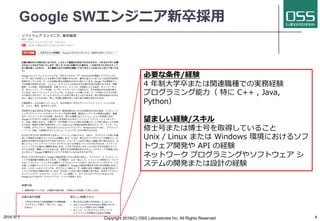 Google SWエンジニア新卒採⽤
必要な条件/経験
4 年制⼤学卒または関連職種での実務経験
プログラミング能⼒（ 特に C++ , Java,
Python）
望ましい経験/スキル
修⼠号または博⼠号を取得していること
Unix / Linux または Windows 環境におけるソフ
トウェア開発や API の経験
ネットワーク プログラミングやソフトウェア シ
ステムの開発または設計の経験
2016/9/1 Copyright 2016(C) OSS Laboratories Inc. All Rights Reserved 6
 