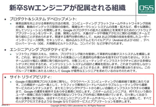 新卒SWエンジニアが配属される組織
l プロダクト＆システム デベロップメント:
l 検索品質を向上させる⾰新的な⽅法の発⾒、コンピューティング プラットフォームやネットワーキング技術
の構築、動画のインデックス登録の⾃動化、複雑なオークション システムの改善・拡⼤など、様々な課題に
対してソリューションを開発します。Google のプロダクトの拡⼤と品質向上を実現するためのソフトウェア
アプリケーションをリサーチ、企画、開発しながら、⼤量のデータや情報アクセスに関わる問題にチームで
取り組むことが求められます。関連する専⾨分野の例として、AJAX および同様の技術を使⽤したユーザー
インターフェース開発、セキュリティ、組み込みシステムとモバイルアプリ（Android および iOS）、デベ
ロッパー ツール（IDE、⼤規模なビルドシステム、コンパイラ）などが挙げられます。
l エンジニアリング プロダクティビティ:
l ソフトウェア設計スキル、分析⼒、プログラミング能⼒を駆使して⾰新的な⾃動テストシステムを構築しま
す。これは、単なるデバッグやテストの実施といった表⾯的な作業のみを指すわけではありません。テスト
チームは⽇々幅広い課題に取り組みながら、分散コンピューティング インフラストラクチャにおける多様な
シナリオに対応するため、インテリジェント システムの設計と構築を担当します。これまでは存在しなかっ
たものに対する⾃動テストシステムを設計、構築しようとするとき、参照できる教科書はありません。この
グループで業務にあたる⼈材として Google が優秀なエンジニアを求めているのはそのためです。
l サイト リライアビリティ:
l Google の製品開発プロセス全体に関与し、クラウドベース コンピューティングの最前線で業務にあたりま
す。この精鋭チームの⼀員として、トラフィック異常のコードレベルのトラブルシューティングから最新
サービスのメンテナンスまで、またモニタリングやアラートから新しい⾃動化インフラストラクチャの構築
まで、Google の運営を維持するあらゆる業務に対応します。このチームのエンジニアは、何千万という数の
ユーザー規模に⾒合う強靭かつ拡張可能なソフトウェアの作成に情熱を傾けています。⽇々新しく出会う
様々な事象に取り組み、ほぼすべてのエンジニアリング チームやオペレーション チームと連携して、すべて
の⼈がアクセスできるような Google ならではのサービスとアプリケーションを提供します。
2016/9/1 Copyright 2016(C) OSS Laboratories Inc. All Rights Reserved 7
 