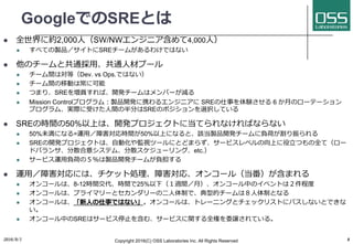 GoogleでのSREとは
l 全世界に約2,000⼈（SW/NWエンジニア含めて4,000⼈）
l すべての製品／サイトにSREチームがあるわけではない
l 他のチームと共通採⽤、共通⼈材プール
l チーム間は対等（Dev. vs Ops.ではない）
l チーム間の移動は常に可能
l つまり、SREを増員すれば、開発チームはメンバーが減る
l Mission Controlプログラム：製品開発に携わるエンジニアに SREの仕事を体験させる 6 か⽉のローテーション
プログラム、実際に受けた⼈間の半分はSREのポジションを選択している
l SREの時間の50%以上は、開発プロジェクトに当てられなければならない
l 50%未満になる=運⽤／障害対応時間が50%以上になると、該当製品開発チームに負荷が割り振られる
l SREの開発プロジェクトは、⾃動化や監視ツールにとどまらず、サービスレベルの向上に役⽴つもの全て（ロー
ドバランサ、分散合意システム、分散スケジューリング、etc.）
l サービス運⽤負荷の５％は製品開発チームが負担する
l 運⽤／障害対応には、チケット処理、障害対応、オンコール（当番）が含まれる
l オンコールは、8-12時間交代、時間で25%以下（１週間／⽉）、オンコール中のイベントは２件程度
l オンコールは、プライマリーとセカンダリーの⼆⼈体制で、典型的チームは８⼈体制となる
l オンコールは、「新⼈の仕事ではない」。オンコールは、トレーニングとチェックリストにパスしないとできな
い。
l オンコール中のSREはサービス停⽌を含む、サービスに関する全権を委譲されている。
2016/9/1 Copyright 2016(C) OSS Laboratories Inc. All Rights Reserved 8
 