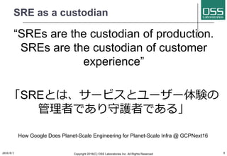 SRE as a custodian
“SREs are the custodian of production.
SREs are the custodian of customer
experience”
「SREとは、サービスとユーザー体験の
管理者であり守護者である」
How Google Does Planet-Scale Engineering for Planet-Scale Infra @ GCPNext16
2016/9/1 Copyright 2016(C) OSS Laboratories Inc. All Rights Reserved 9
 