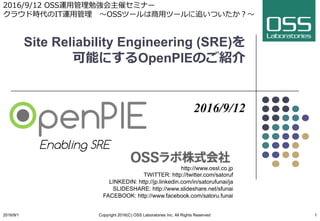 Site Reliability Engineering (SRE)を
可能にするOpenPIEのご紹介
2016/9/12
http://www.ossl.co.jp
TWITTER: http://twitter.com/satoruf
LINKEDIN: http://jp.linkedin.com/in/satorufunai/ja
SLIDESHARE: http://www.slideshare.net/sfunai
FACEBOOK: http://www.facebook.com/satoru.funai
2016/9/1 Copyright 2016(C) OSS Laboratories Inc. All Rights Reserved 1
Enabling SRE
2016/9/12 OSS運⽤管理勉強会主催セミナー
クラウド時代のIT運⽤管理 〜OSSツールは商⽤ツールに追いついたか？〜
 