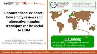 Unconventional evidence:
how empty reviews and
alternative mapping
techniques can be useful
to EIDM
Q53 Microfinance cover.indd 10 04/09/2012 15:25:48
CEE Joburg @Africa Centre for Evidence University of Johannesburg | ceejoburg@uj.ac.za | @ceejoburg | ww.ceejoburg.com
Natalie Rebelo Da Silva, Carina van Rooyen
CEE Joburg at the Africa Centre for Evidence, UJ
“…seeks to synthesise evidence on
issues of greatest concern to
environmental policy and practice”
CEE Joburg
•Urban agriculture systematic review
•Changing climate evidence map
 
