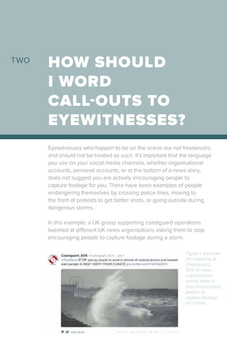 Eyewitnesses who happen to be on the scene are not freelancers
and should not be treated as such. It’s important that the language
you use on your social media channels, whether organisational
accounts, personal accounts, or at the bottom of a news story,
does not suggest you are actively encouraging people to
capture footage for you. There have been examples of people
endangering themselves by crossing police lines, moving to
the front of protests to get better shots, or going outside during
dangerous storms .
In this example, a UK group supporting coastguard operations
tweeted at different UK news organisations asking them to stop
encouraging people to capture footage during a storm.
HOW SHOULD
I WORD
CALL-OUTS TO
EYEWITNESSES?
TWO
Figure 1: Example
of a tweet by @
Coastguard_
SOS to news
organisations
asking them to
stop encouraging
people to
capture footage
of a storm.
 