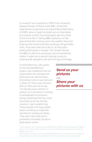 In research2
we conducted in 2014, Fran Unsworth,
Deputy Director of News at the BBC, shared the
organisation’s experience during the Buncefield blaze
of 2005, when a huge fire broke out at a fuel depot
just outside London. Local teenagers got very close
to the fire to film it. Told by BBC producers on the
ground that their pictures were ‘too wobbly’ they then
leapt up and announced they would go and get better
ones. They were told not to do so, as they were
putting themselves in danger. The incident forced
the BBC to rethink its processes around eyewitness
media. It rolled out a specific training course on
working with uploaders and with this type of footage.
Caroline Bannock, who works
on the GuardianWitness
project, also explained how her
organisation has changed the
phrasing of its calls to action,
discarding ‘send us your pictures’
in favour of ‘share your pictures
with us.’ She went on to say:
‘I’m actually quite careful in a
protest, so if someone is sending
in photographs of someone
doing something that they could
be picked up for by security
services, I won’t publish that.
These people aren’t journalists;
they’re sending us snapshots
and they’re sending us stories.
They don’t have that sort of
journalistic sensibility. So we’re
particularly careful.’
Send us your
pictures
vs.
Share your
pictures with us
2
Claire Wardle, Sam Dubberley and Pete Brown (2014), Amateur Footage: A Global
Study of User-Generated Content in TV and Online News Output, Tow Center for
Digital Journalism
http://towcenter.org/wp-content/uploads/2014/05/Tow-Center-Amateur-Footage-A-
Global-Study-of-User-Generated-Content-in-TV-and-Online-News-Output.pdf
 
