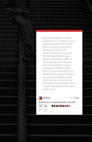 Be aware of trying to contact
people who are caught up in an
ongoing situation. There have
been examples of journalists
tweeting people during
active shootings, for example
the Westgate Mall hostage
situation in Nairobi in 2013, or
the shootings at the Umpqua
Community College campus
in Oregon in October 2015.
When a student tweeted in the
middle of the situation ‘students
are running everywhere. Holy
God,’ she was bombarded by
journalists. These requests led to
a significant backlash from other
Twitter users
 