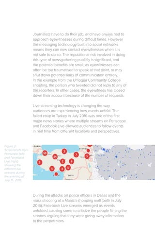 Journalists have to do their job, and have always had to
approach eyewitnesses during difficult times. However
the messaging technology built into social networks
means they can now contact eyewitnesses when it is
not safe to do so. The reputational risk involved in doing
this type of newsgathering publicly is significant, and
the potential benefits are small, as eyewitnesses can
often be too traumatised to speak at that point, or may
shut down potential lines of communication entirely.
In the example from the Umpqua Community College
shooting, the person who tweeted did not reply to any of
the reporters. In other cases, the eyewitness has closed
down their account because of the number of requests.
Live streaming technology is changing the way
audiences are experiencing how events unfold. The
failed coup in Turkey in July 2016 was one of the first
major news stories where multiple streams on Periscope
and Facebook Live allowed audiences to follow events
in real time from different locations and perspectives.
During the attacks on police officers in Dallas and the
mass shooting at a Munich shopping mall (both in July
2016), Facebook Live streams emerged as events
unfolded, causing some to criticize the people filming the
streams arguing that they were giving away information
to the perpetrators.
Figure 2:
Screenshots from
Periscope (left)
and Facebook
Live (right)
showing the
different live
streams during
the evening of
July 15, 2016.
 