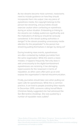 As live streams become more common, newsrooms
need to include guidance on how they should
incorporate them into output. Like any piece of
eyewitness media, the copyright belongs to the
person live streaming, and journalists should
exercise caution when contacting an eyewitness
during an active situation. Embedding or linking to
the streams can multiply audiences significantly and
the implications of doing so should be seriously
considered. Is the stream putting authorities in
danger? Is the stream providing unnecessary media
attention for the perpetrator? Is the person live
streaming putting themselves in danger by doing so?
During breaking news events, eyewitnesses
are often contacted by multiple journalists from
the same organisation. While this seems a basic
mistake, it happens frequently. Not only does it
add unnecessarily to the digital bombardment
eyewitnesses are receiving, it has damaging
repercussions for the newsroom in terms of
reputation, as other users often pick up on and
expose the organisation’s internal miscommunication.
Finally, journalists should take care when putting out
open calls for eyewitnesses. While this is common
practice, it can lead to people providing false reports.
In December 2015, someone calling herself Marie
Christmas falsely suggested she had witnessed the
San Bernardino shootings. She was quoted by a
number of reputable news outlets3
.
3
Steve Buttry (3 December, 2015) ‘Marie Christmas:’ Some journalists fell for San
Bernardino prank; others backed away, The Buttry Diary
https://stevebuttry.wordpress.com/2015/12/03/the-case-of-marie-christmas-verifying-
eyewitnesses-isnt-simple-or-polite/
 