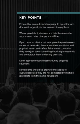 KEY POINTS
Ensure that any outreach language to eyewitnesses
does not suggest you are commissioning them.
Where possible, try to source a telephone number
so you can contact the person offline.
If you have no choice but to approach eyewitnesses
via social networks, think about their emotional and
physical health and safety. Take into account that
they have just seen something shocking or traumatic
and do not put them under any pressure.
Don’t approach eyewitnesses during ongoing
situations.
Newsrooms should co-ordinate messages to
eyewitnesses so they are not contacted by multiple
journalists from the same newsroom.
 
