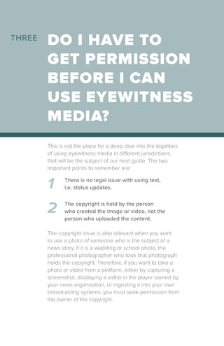 DO I HAVE TO
GET PERMISSION
BEFORE I CAN
USE EYEWITNESS
MEDIA?
This is not the place for a deep dive into the legalities
of using eyewitness media in different jurisdictions,
that will be the subject of our next guide. The two
important points to remember are:
1
2
There is no legal issue with using text,
i.e. status updates.
The copyright is held by the person
who created the image or video, not the
person who uploaded the content.
The copyright issue is also relevant when you want
to use a photo of someone who is the subject of a
news story. If it is a wedding or school photo, the
professional photographer who took that photograph
holds the copyright. Therefore, if you want to take a
photo or video from a platform, either by capturing a
screenshot, displaying a video in the player owned by
your news organisation, or ingesting it into your own
broadcasting systems, you must seek permission from
the owner of the copyright.
THREE
 