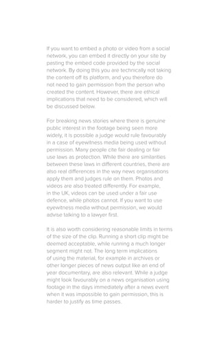 If you want to embed a photo or video from a social
network, you can embed it directly on your site by
pasting the embed code provided by the social
network. By doing this you are technically not taking
the content off its platform, and you therefore do
not need to gain permission from the person who
created the content. However, there are ethical
implications that need to be considered, which will
be discussed below.
For breaking news stories where there is genuine
public interest in the footage being seen more
widely, it is possible a judge would rule favourably
in a case of eyewitness media being used without
permission. Many people cite fair dealing or fair
use laws as protection. While there are similarities
between these laws in different countries, there are
also real differences in the way news organisations
apply them and judges rule on them. Photos and
videos are also treated differently. For example,
in the UK, videos can be used under a fair use
defence, while photos cannot. If you want to use
eyewitness media without permission, we would
advise talking to a lawyer first.
It is also worth considering reasonable limits in terms
of the size of the clip. Running a short clip might be
deemed acceptable, while running a much longer
segment might not. The long term implications
of using the material, for example in archives or
other longer pieces of news output like an end of
year documentary, are also relevant. While a judge
might look favourably on a news organisation using
footage in the days immediately after a news event
when it was impossible to gain permission, this is
harder to justify as time passes.
 