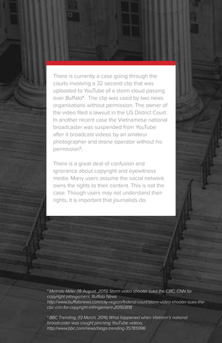 There is currently a case going through the
courts involving a 32 second clip that was
uploaded to YouTube of a storm cloud passing
over Buffalo4
. The clip was used by two news
organisations without permission. The owner of
the video filed a lawsuit in the US District Court.
In another recent case the Vietnamese national
broadcaster was suspended from YouTube
after it broadcast videos by an amateur
photographer and drone operator without his
permission5
.
There is a great deal of confusion and
ignorance about copyright and eyewitness
media. Many users assume the social network
owns the rights to their content. This is not the
case. Though users may not understand their
rights, it is important that journalists do.
5
BBC Trending, (13 March, 2016) What happened when Vietnam’s national
broadcaster was caught pinching YouTube videos,
http://www.bbc.com/news/blogs-trending-35785996
4
Melinda Miller (18 August, 2015) Storm video shooter sues the CBC, CNN for
copyright infringement, Buffalo News
http://www.buffalonews.com/city-region/federal-court/storm-video-shooter-sues-the-
cbc-cnn-for-copyright-infringement-20150818
 