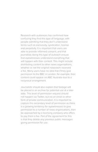 Research with audiences has confirmed how
confusing they find this type of language, with
people admitting that they don’t understand
terms such as exclusivity, syndication, license
and perpetuity. It is important that users are
able to provide informed consent, and that
journalists doing this type of outreach ensure
that eyewitnesses understand everything that
will happen with their content. This might include
distributing content to other news organisations,
whether or not the original newsroom received
a fee. Many users have no idea that if they give
permission to the BBC in London, for example, their
content could appear on ABC Australia due to a
reciprocal arrangement.
Journalists should also explain that footage will
be placed in an archive for potential use at a later
date. This level of permission request should
not happen via Twitter, but via an email or other
form of private communication. It is important to
capture this secondary level of permission as there
is a growing tendency for eyewitnesses to give
permission to a number of news organisations, then
be approached by a licensing company who offers
to pay them a fee. Part of the agreement for this
is that they delete any previous public messages
giving permission for use.
 