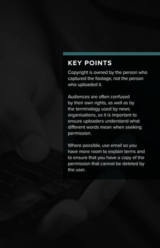 KEY POINTS
Copyright is owned by the person who
captured the footage, not the person
who uploaded it.
Audiences are often confused
by their own rights, as well as by
the terminology used by news
organisations, so it is important to
ensure uploaders understand what
different words mean when seeking
permission.
Where possible, use email so you
have more room to explain terms and
to ensure that you have a copy of the
permission that cannot be deleted by
the user.
 