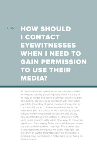 As discussed above, eyewitnesses are often bombarded
with requests during a breaking news event. It is easy to
hit reply on Twitter or to leave a comment on an Instagram
post, but you are likely to be competing with many other
journalists. On a story of global relevance, the number of
comments left under a piece of eyewitness media can
reach over 200. It is difficult in 140 characters to explain
that you want the eyewitness to stay safe, and exactly
how you intend to use the footage. It is therefore worth
using online research skills to find other ways to contact an
eyewitness. Encouraging Twitter users to follow you means
you can send them a direct message. This is better than
arranging permission requests via public messages, but
the scrum on Twitter and Instagram in the aftermath of a
breaking news event makes it problematic to rely solely on
these avenues.
HOW SHOULD
I CONTACT
EYEWITNESSES
WHEN I NEED TO
GAIN PERMISSION
TO USE THEIR
MEDIA?
FOUR
 