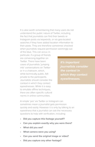 It is also worth remembering that many users do not
understand the public nature of Twitter, including
the fact that journalists can find their tweets or
Instagram posts via keywords, or via geo-located
searches if they have added location information to
their posts. They are therefore sometimes shocked
when journalists request permission seemingly out
of the blue. This can occur, in
particular, if a group of friends
are conversing together on
Twitter. There have been
cases of journalists ‘jumping
into’ conversations on Twitter
or in a chatroom, which,
while technically public, felt
private to the participants.
Journalists should consider the
context in which they contact
eyewitnesses. While it is easy
to emulate offline techniques,
there are often specific cultural
norms in online communities.
A simple ‘yes’ via Twitter or Instagram can
sometimes mean a journalist gets permission
quickly and easily. However it is only by talking to an
eyewitness that a journalist can ask the necessary
questions to help with verification, including:
•	 Did you capture this footage yourself?
•	 Can you explain exactly why you were there?
•	 What did you see?
•	 What camera were you using?
•	 Can you send the original image or video?
•	 Did you capture any other footage?
It’s important
journalists consider
the context in
which they contact
eyewitnesses.
 