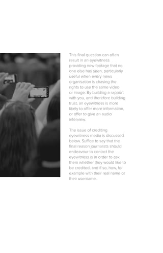This final question can often
result in an eyewitness
providing new footage that no
one else has seen, particularly
useful when every news
organisation is chasing the
rights to use the same video
or image. By building a rapport
with you, and therefore building
trust, an eyewitness is more
likely to offer more information,
or offer to give an audio
interview.
The issue of crediting
eyewitness media is discussed
below. Suffice to say that the
final reason journalists should
endeavour to contact the
eyewitness is in order to ask
them whether they would like to
be credited, and if so, how, for
example with their real name or
their username.
 