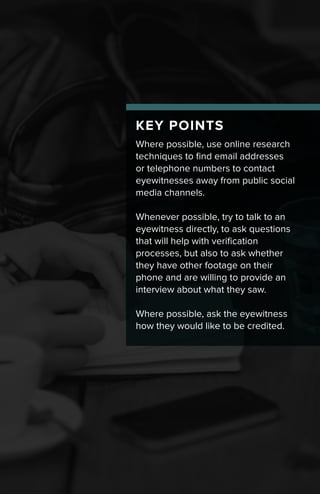 KEY POINTS
Where possible, use online research
techniques to find email addresses
or telephone numbers to contact
eyewitnesses away from public social
media channels.
Whenever possible, try to talk to an
eyewitness directly, to ask questions
that will help with verification
processes, but also to ask whether
they have other footage on their
phone and are willing to provide an
interview about what they saw.
Where possible, ask the eyewitness
how they would like to be credited.
 