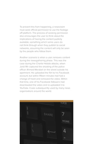 To prevent this from happening, a newsroom
must seek official permission to use the footage
off-platform. The process of seeking permission
also encourages the user to think about the
implications of having the content publicly
available, something which some users do
not think through when they publish to social
networks, assuming the content will only be seen
by the people who follow them.
Another scenario is when a user removes content
during the newsgathering phase. This was the
case during the Charlie Hebdo attacks, when
Jordi Mir captured the shooting of the police
officer Ahmed Merabet on the street outside his
apartment. He uploaded the film to his Facebook
account, but within fifteen minutes had had a
change of heart and removed the video. Within
that time, one of his Facebook followers had
downloaded the video and re-uploaded it to
YouTube. It was subsequently used by many news
organisations around the world.
 