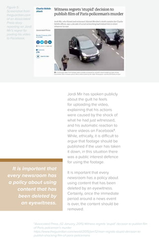 Jordi Mir has spoken publicly
about the guilt he feels
for uploading the video,
explaining that his actions
were caused by the shock of
what he had just witnessed,
and his automatic reaction to
share videos on Facebook6
.
While, ethically, it is difficult to
argue that footage should be
published if the user has taken
it down, in this situation there
was a public interest defence
for using the footage.
It is important that every
newsroom has a policy about
using content that has been
deleted by an eyewitness.
Certainly, once the immediate
period around a news event
is over, the content should be
removed.
It is important that
every newsroom has
a policy about using
content that has
been deleted by
an eyewitness.
6
Associated Press, (12 January, 2015) Witness regrets ‘stupid’ decision to publish film
of Paris policeman’s murder
https://www.theguardian.com/world/2015/jan/12/man-regrets-stupid-decision-to-
publish-shocking-film-of-paris-policemans
Figure 5:
Screenshot from
theguardian.com
of an Associated
Press story
reporting on Jordi
Mir’s regret for
posting his video
to Facebook.
 