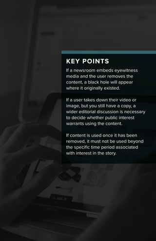 KEY POINTS
If a newsroom embeds eyewitness
media and the user removes the
content, a black hole will appear
where it originally existed.
If a user takes down their video or
image, but you still have a copy, a
wider editorial discussion is necessary
to decide whether public interest
warrants using the content.
If content is used once it has been
removed, it must not be used beyond
the specific time period associated
with interest in the story.
 