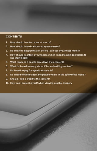 CONTENTS
1.	 How should I contact a social source?
2.	 How should I word call-outs to eyewitnesses?
3.	 Do I have to get permission before I can use eyewitness media?
4.	 How should I contact eyewitnesses when I need to gain permission to
use their media?
5.	 What happens if people take down their content?
6.	 What do I need to worry about if I’m embedding content?
7.	 Do I need to pay for eyewitness media?
8.	 Do I need to worry about the people visible in the eyewitness media?
9.	 Should I add a credit to the content?
10.	 How can I protect myself when viewing graphic imagery
 