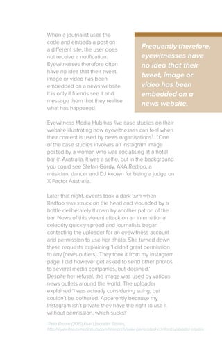 When a journalist uses the
code and embeds a post on
a different site, the user does
not receive a notification.
Eyewitnesses therefore often
have no idea that their tweet,
image or video has been
embedded on a news website.
It is only if friends see it and
message them that they realise
what has happened.
Eyewitness Media Hub has five case studies on their
website illustrating how eyewitnesses can feel when
their content is used by news organisations7
. ‘One
of the case studies involves an Instagram image
posted by a woman who was socialising at a hotel
bar in Australia. It was a selfie, but in the background
you could see Stefan Gordy, AKA Redfoo, a
musician, dancer and DJ known for being a judge on
X Factor Australia.
Later that night, events took a dark turn when
Redfoo was struck on the head and wounded by a
bottle deliberately thrown by another patron of the
bar. News of this violent attack on an international
celebrity quickly spread and journalists began
contacting the uploader for an eyewitness account
and permission to use her photo. She turned down
these requests explaining ‘I didn’t grant permission
to any [news outlets]. They took it from my Instagram
page. I did however get asked to send other photos
to several media companies, but declined.’
Despite her refusal, the image was used by various
news outlets around the world. The uploader
explained ‘I was actually considering suing, but
couldn’t be bothered. Apparently because my
Instagram isn’t private they have the right to use it
without permission, which sucks!’
Frequently therefore,
eyewitnesses have
no idea that their
tweet, image or
video has been
embedded on a
news website.
7
Pete Brown (2015) Five Uploader Stories,
http://eyewitnessmediahub.com/research/user-generated-content/uploader-stories
 