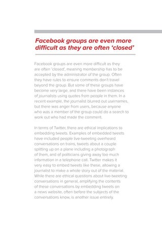 Facebook groups are even more difficult as they
are often ‘closed’, meaning membership has to be
accepted by the administrator of the group. Often
they have rules to ensure comments don’t travel
beyond the group. But some of these groups have
become very large, and there have been instances
of journalists using quotes from people in them. In a
recent example, the journalist blurred out usernames,
but there was anger from users, because anyone
who was a member of the group could do a search to
work out who had made the comment.
In terms of Twitter, there are ethical implications to
embedding tweets. Examples of embedded tweets
have included people live-tweeting overheard
conversations on trains, tweets about a couple
splitting up on a plane including a photograph
of them, and of politicians giving away too much
information in a telephone call. Twitter makes it
very easy to embed tweets like these, allowing a
journalist to make a whole story out of the material.
While there are ethical questions about live-tweeting
conversations in general, amplifying the contents
of these conversations by embedding tweets on
a news website, often before the subjects of the
conversations know, is another issue entirely.
Facebook groups are even more
difficult as they are often ‘closed’
 