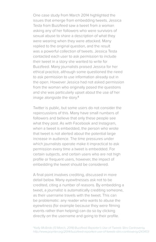 One case study from March 2014 highlighted the
issues that emerge from embedding tweets. Jessica
Testa from Buzzfeed saw a tweet from a woman
asking any of her followers who were survivors of
sexual abuse to share a description of what they
were wearing when they were attacked. Many
replied to the original question, and the result
was a powerful collection of tweets. Jessica Testa
contacted each user to ask permission to include
their tweet in a story she wanted to write for
Buzzfeed. Many journalists praised Jessica for her
ethical practice, although some questioned the need
to ask permission to use information already out in
the open. However Jessica had not asked permission
from the woman who originally posed the questions
and she was particularly upset about the use of her
image alongside the story.8
Twitter is public, but some users do not consider the
repercussions of this. Many have small numbers of
followers and believe that only these people see
what they post. As with Facebook and Instagram,
when a tweet is embedded, the person who wrote
that tweet is not alerted about the potential large
increase in audience. The time pressures under
which journalists operate make it impractical to ask
permission every time a tweet is embedded. For
certain subjects, and certain users who are not high
profile or frequent users, however, the impact of
embedding the tweet should be considered.
A final point involves crediting, discussed in more
detail below. Many eyewitnesses ask not to be
credited, citing a number of reasons. By embedding a
tweet, a journalist is automatically crediting someone,
as their username travels with the tweet. This can
be problematic: any reader who wants to abuse the
eyewitness (for example because they were filming
events rather than helping) can do so by clicking
directly on the username and going to their profile.
8
Kelly McBride (13 March, 2014) Buzzfeed Reporter’s Use of Tweets Stirs Controversy,
http://www.poynter.org/2014/buzzfeed-reporters-use-of-tweets-stirs-controversy/243413/
 