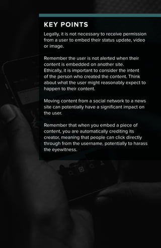 KEY POINTS
Legally, it is not necessary to receive permission
from a user to embed their status update, video
or image.
Remember the user is not alerted when their
content is embedded on another site.
Ethically, it is important to consider the intent
of the person who created the content. Think
about what the user might reasonably expect to
happen to their content.
Moving content from a social network to a news
site can potentially have a significant impact on
the user.
Remember that when you embed a piece of
content, you are automatically crediting its
creator, meaning that people can click directly
through from the username, potentially to harass
the eyewitness.
 