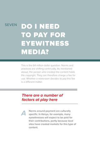 This is the 64 million dollar question. Norms and
practices are shifting continually. As mentioned
above, the person who created the content holds
the copyright. They can therefore charge a fee for
use. Whether a newsroom decides to pay this fee
is a different matter.
DO I NEED
TO PAY FOR
EYEWITNESS
MEDIA?
SEVEN
Norms around payment are culturally
specific. In Kenya, for example, many
eyewitnesses will expect to be paid for
their contributions, partly because local
sites have created markets for this type of
content.
A
There are a number of
factors at play here
 