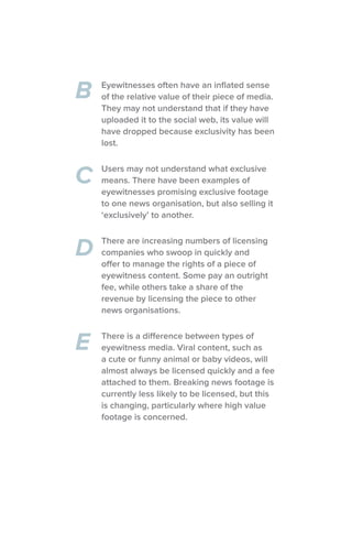 B
C
D
E
Eyewitnesses often have an inflated sense
of the relative value of their piece of media.
They may not understand that if they have
uploaded it to the social web, its value will
have dropped because exclusivity has been
lost.
Users may not understand what exclusive
means. There have been examples of
eyewitnesses promising exclusive footage
to one news organisation, but also selling it
‘exclusively’ to another.
There are increasing numbers of licensing
companies who swoop in quickly and
offer to manage the rights of a piece of
eyewitness content. Some pay an outright
fee, while others take a share of the
revenue by licensing the piece to other
news organisations.
There is a difference between types of
eyewitness media. Viral content, such as
a cute or funny animal or baby videos, will
almost always be licensed quickly and a fee
attached to them. Breaking news footage is
currently less likely to be licensed, but this
is changing, particularly where high value
footage is concerned.
 