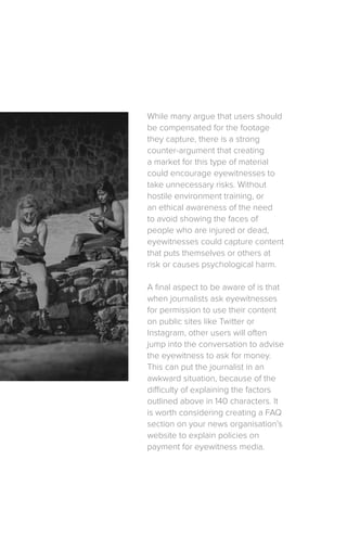 While many argue that users should
be compensated for the footage
they capture, there is a strong
counter-argument that creating
a market for this type of material
could encourage eyewitnesses to
take unnecessary risks. Without
hostile environment training, or
an ethical awareness of the need
to avoid showing the faces of
people who are injured or dead,
eyewitnesses could capture content
that puts themselves or others at
risk or causes psychological harm.
A final aspect to be aware of is that
when journalists ask eyewitnesses
for permission to use their content
on public sites like Twitter or
Instagram, other users will often
jump into the conversation to advise
the eyewitness to ask for money.
This can put the journalist in an
awkward situation, because of the
difficulty of explaining the factors
outlined above in 140 characters. It
is worth considering creating a FAQ
section on your news organisation’s
website to explain policies on
payment for eyewitness media.
 