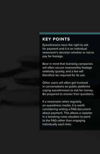KEY POINTS
Eyewitnesses have the right to ask
for payment and it is an individual
newsroom’s decision whether or not to
pay for footage.
Bear in mind that licensing companies
will often secure newsworthy footage
relatively quickly, and a fee will
therefore be required for its use.
Other users will often get involved
in conversations on public platforms
urging eyewitnesses to ask for money.
Be prepared to answer their questions.
If a newsroom relies regularly
on eyewitness media, it is worth
considering writing a FAQ document
about payment. This allows a reporter
in a breaking news situation to point
to the FAQ rather than engaging
individually each time.
 
