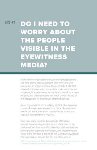 Humanitarian organisations require their photographers
and field staff to receive consent from everyone who
features in an image or video. They consider it vital that
people from vulnerable communities understand that an
image might appear on social media and therefore a news
website, and that they agree to it in full understanding of
the implications for themselves and their families.
News organisations are less likely to think about gaining
consent from people captured in a piece of eyewitness
media, but there are certain circumstances in which a
separate conversation is required.
One case study involves the example of Chelsea
football fans chanting racist slurs at a black man on the
platform of the Paris metro9
in February 2015. A freelance
photographer captured the incident, and recognising the
value of the film sent it directly to the Guardian newspaper.
The rights issues around this film are interesting in
DO I NEED TO
WORRY ABOUT
THE PEOPLE
VISIBLE IN THE
EYEWITNESS
MEDIA?
EIGHT
9
BBC 5 Live Interview (11 March, 2015) Souleymane S ‘too traumatised’ to attend
Chelsea vs PSG http://www.bbc.co.uk/programmes/p02ls1dz
 