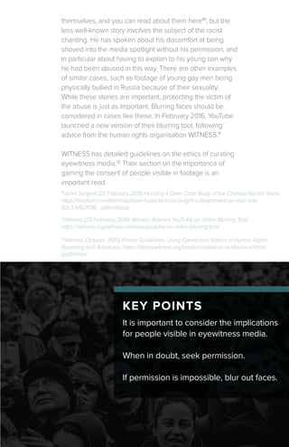 KEY POINTS
themselves, and you can read about them here10
, but the
less well-known story involves the subject of the racist
chanting. He has spoken about his discomfort at being
shoved into the media spotlight without his permission, and
in particular about having to explain to his young son why
he had been abused in this way. There are other examples
of similar cases, such as footage of young gay men being
physically bullied in Russia because of their sexuality.
While these stories are important, protecting the victim of
the abuse is just as important. Blurring faces should be
considered in cases like these. In February 2016, YouTube
launched a new version of their blurring tool, following
advice from the human rights organisation WITNESS.11
WITNESS has detailed guidelines on the ethics of curating
eyewitness media.12
Their section on the importance of
gaining the consent of people visible in footage is an
important read.
It is important to consider the implications
for people visible in eyewitness media.
When in doubt, seek permission.
If permission is impossible, blur out faces.
12
Witness (October, 2015) Ethical Guidelines: Using Eyewitness Videos in Human Rights
Reporting and Advocacy, https://library.witness.org/product/video-as-evidence-ethical-
guidelines/
12
Witness (25 February, 2016) Witness Advises YouTube on Video Blurring Tool,
https://witness.org/witness-advises-youtube-on-video-blurring-tool/
10
Jenni Sargent (22 February, 2015) Handing it Over: Case Study of the Chelsea Racism Video,
https://medium.com/@emhub/does-it-pay-to-have-a-right-s-department-on-your-side-
92c37e827016 - .ai6m6bquq
 
