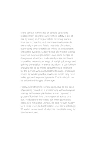 More serious is the case of people uploading
footage from countries where their safety is put at
risk by doing so. For journalists covering stories
from such countries, outreach to eyewitnesses is
extremely important. Public methods of contact,
even using email addresses linked to a newsroom,
should be avoided. Simply being seen to be talking
to certain news organisations can place people in
dangerous situations, and case-by-case decisions
should be taken about ways of verifying footage and
gaining permission. In these situations, a cost/benefit
analysis has to be made about the risks involved
for the person who captured the footage, and usual
norms for working with eyewitness media may have
to be ignored to protect people. Credits should not
be added to this type of footage.
Finally, secret filming is increasing, due to the ease
of pressing record on a smartphone without anyone
seeing. In the example below, a man captured a
group of football fans chanting racist abuse on a
bus. He tweeted the video, but when journalists
contacted him about using it, he said he was happy
for it to be used, but not with his username attached.
When his name was included, he tweeted asking for
it to be removed.
 