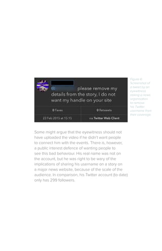Some might argue that the eyewitness should not
have uploaded the video if he didn’t want people
to connect him with the events. There is, however,
a public interest defence of wanting people to
see this bad behaviour. His real name was not on
the account, but he was right to be wary of the
implications of sharing his username on a story on
a major news website, because of the scale of the
audience. In comparison, his Twitter account (to date)
only has 299 followers.
Figure 6:
Screenshot of
a tweet by an
eyewitness
asking a news
organisation
to remove
his Twitter
username from
their coverage.
 