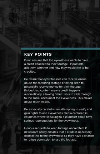 KEY POINTS
Don’t assume that the eyewitness wants to have
a credit attached to their footage. If possible,
ask them whether and how they would like to be
credited.
Be aware that eyewitnesses can receive online
abuse for capturing footage or being seen to
potentially receive money for their footage.
Embedding content means credit happens
automatically, allowing other users to click through
to the social account of the eyewitness. This makes
abuse much easier.
Be especially careful when attempting to verify and
gain rights to use eyewitness media captured in
countries where speaking to a journalist could have
serious repercussions for the eyewitness.
Honour requests to keep footage uncredited. If
newsroom policy dictates that a credit is necessary,
explain this to the eyewitness so they have a chance
to refuse permission to use the footage.
 