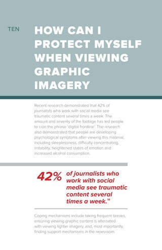 Recent research demonstrated that 42% of
journalists who work with social media see
traumatic content several times a week. The
amount and severity of the footage has led people
to coin the phrase ‘digital frontline’. The research
also demonstrated that people are developing
psychological symptoms after viewing this material,
including sleeplessness, difficulty concentrating,
irritability, heightened states of emotion and
increased alcohol consumption.
HOW CAN I
PROTECT MYSELF
WHEN VIEWING
GRAPHIC
IMAGERY
TEN
42% of journalists who
work with social
media see traumatic
content several
times a week.14
Coping mechanisms include taking frequent breaks,
ensuring viewing graphic content is alternated
with viewing lighter imagery, and, most importantly,
finding support mechanisms in the newsroom.
 