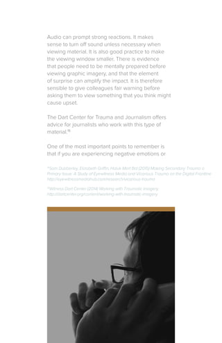 Audio can prompt strong reactions. It makes
sense to turn off sound unless necessary when
viewing material. It is also good practice to make
the viewing window smaller. There is evidence
that people need to be mentally prepared before
viewing graphic imagery, and that the element
of surprise can amplify the impact. It is therefore
sensible to give colleagues fair warning before
asking them to view something that you think might
cause upset.
The Dart Center for Trauma and Journalism offers
advice for journalists who work with this type of
material.15
One of the most important points to remember is
that if you are experiencing negative emotions or
15
Witness Dart Center (2014) Working with Traumatic Imagery,
http://dartcenter.org/content/working-with-traumatic-imagery
14
Sam Dubberley, Elizabeth Griffin, Haluk Mert Bal (2015) Making Secondary Trauma a
Primary Issue: A Study of Eyewitness Media and Vicarious Trauma on the Digital Frontline
http://eyewitnessmediahub.com/research/vicarious-trauma
 